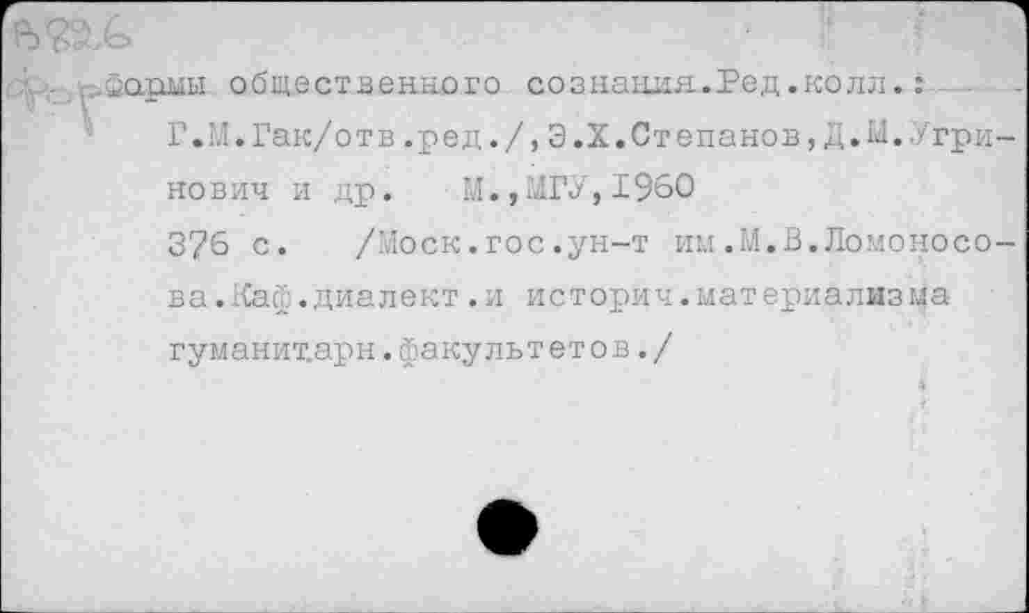 ﻿. , .асфмы общественного сознания.Ред.колл.: Г.М.Гак/отв.ред./,Э.Х.Степанов,Д.М.Угри-
нович и др. М.,МГУ,1960
376 с. /Моск.гос.ун-т им.М.В.Ломоносова .Каф. диалект .и историч.материализма гуманит.арн. факультет о в./